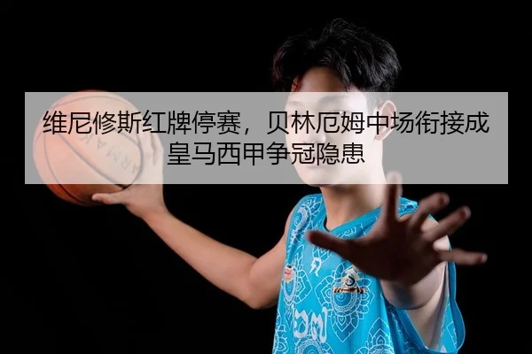 维尼修斯红牌停赛，贝林厄姆中场衔接成皇马西甲争冠隐患